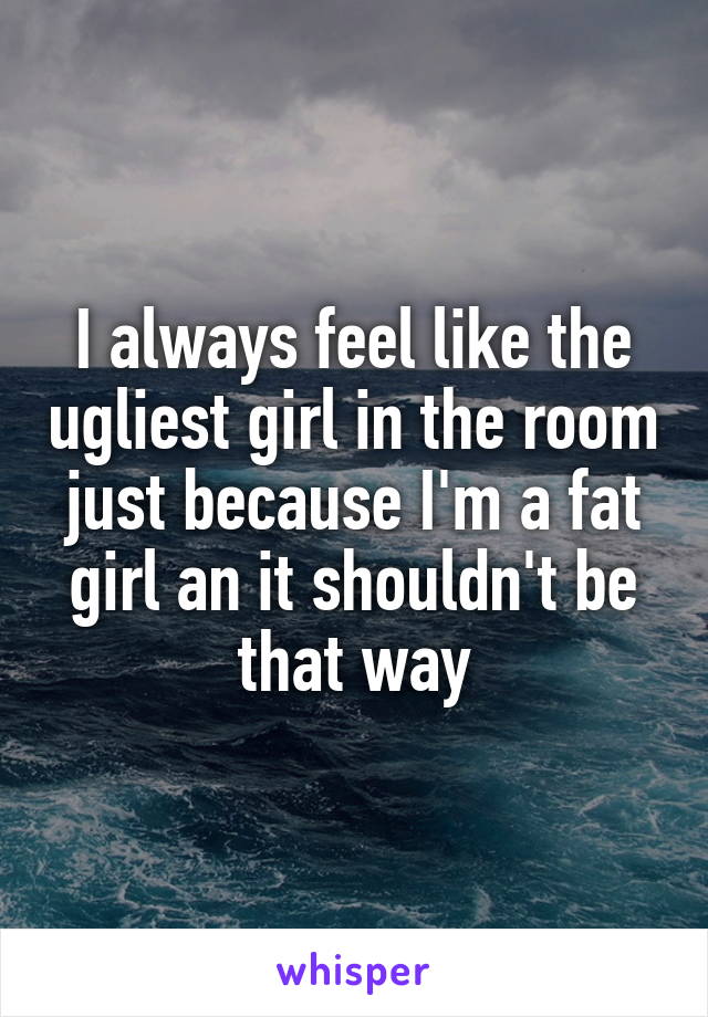 I always feel like the ugliest girl in the room just because I'm a fat girl an it shouldn't be that way