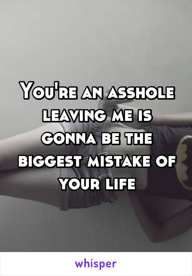 You're an asshole leaving me is gonna be the biggest mistake of your life