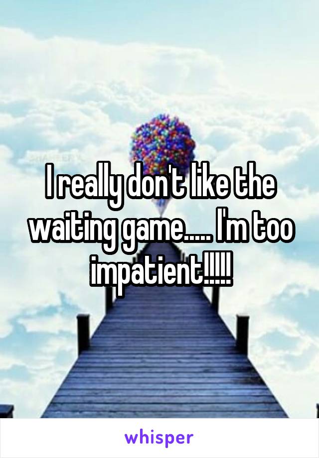 I really don't like the waiting game..... I'm too impatient!!!!!