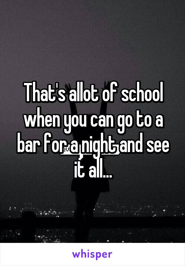 That's allot of school when you can go to a bar for a night and see it all...