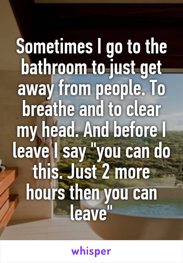 Sometimes I go to the bathroom to just get away from people. To breathe and to clear my head. And before I leave I say "you can do this. Just 2 more hours then you can leave"