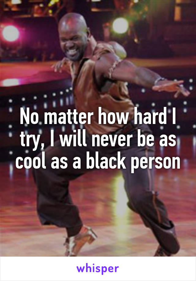 No matter how hard I try, I will never be as cool as a black person