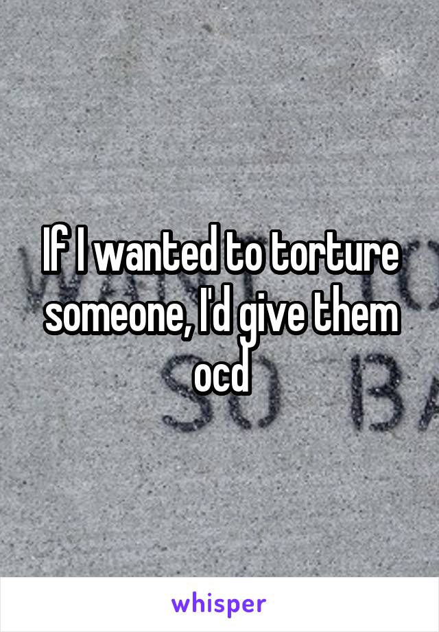 If I wanted to torture someone, I'd give them ocd