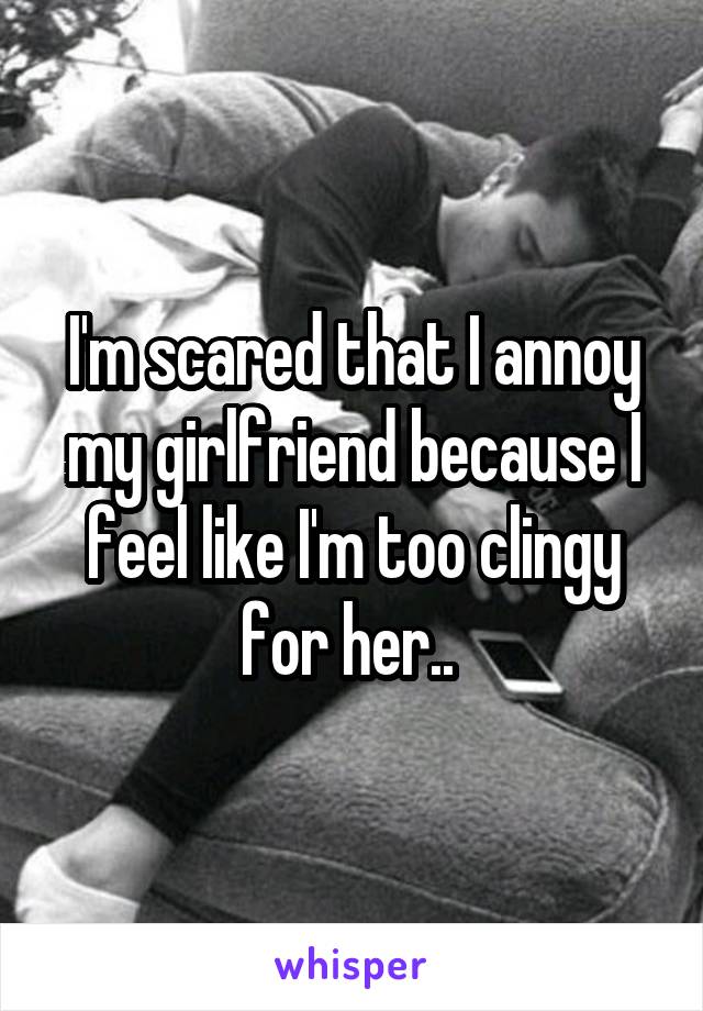 I'm scared that I annoy my girlfriend because I feel like I'm too clingy for her.. 