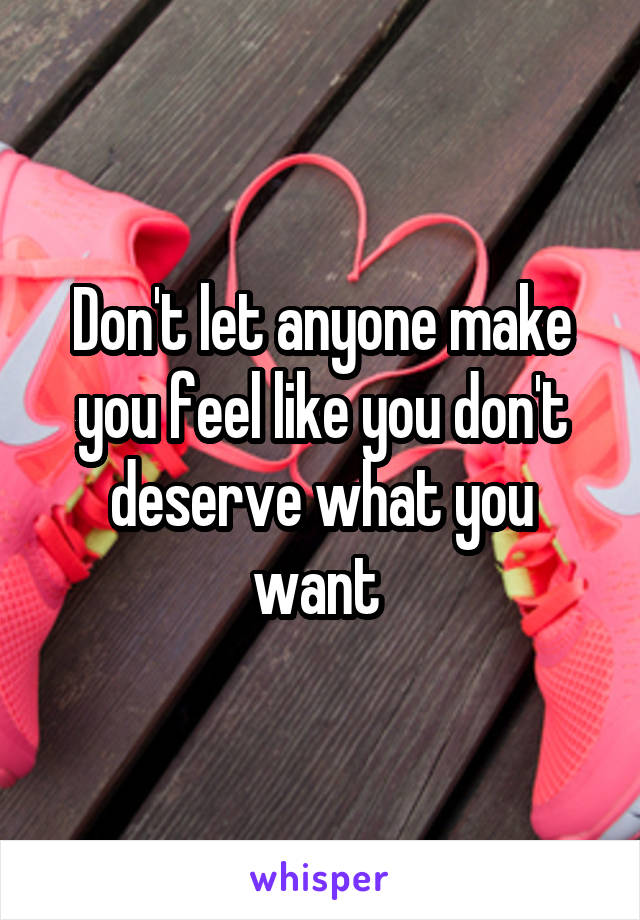 Don't let anyone make you feel like you don't deserve what you want 