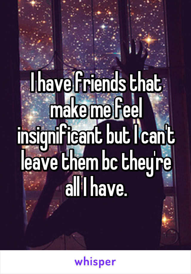 I have friends that make me feel insignificant but I can't leave them bc they're all I have.