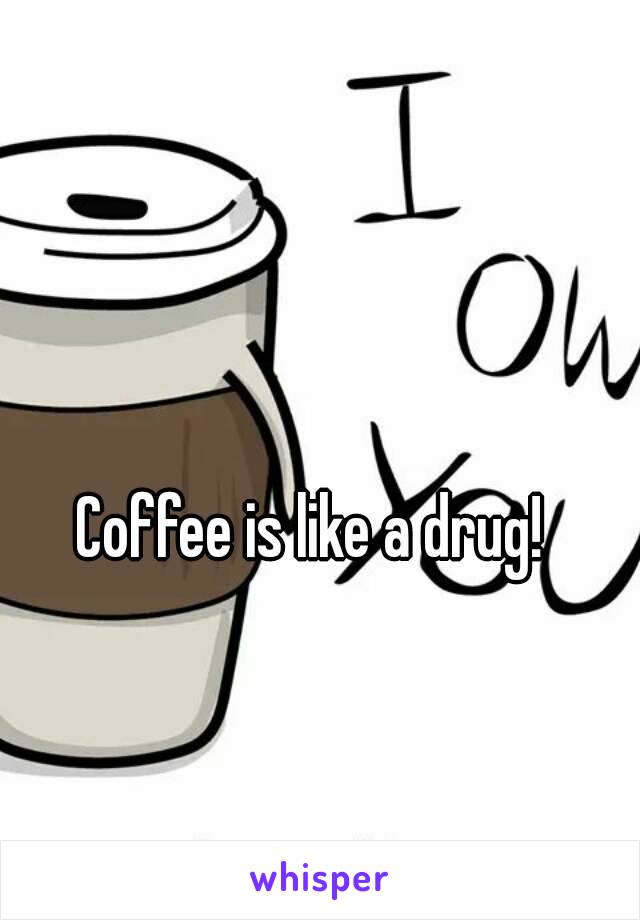 Coffee is like a drug! 