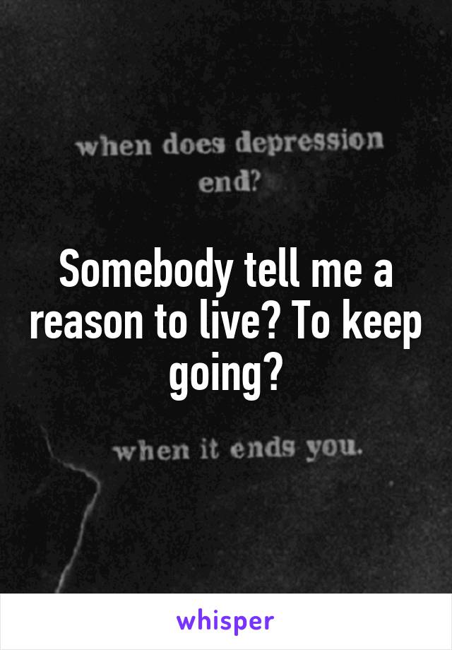 Somebody tell me a reason to live? To keep going?