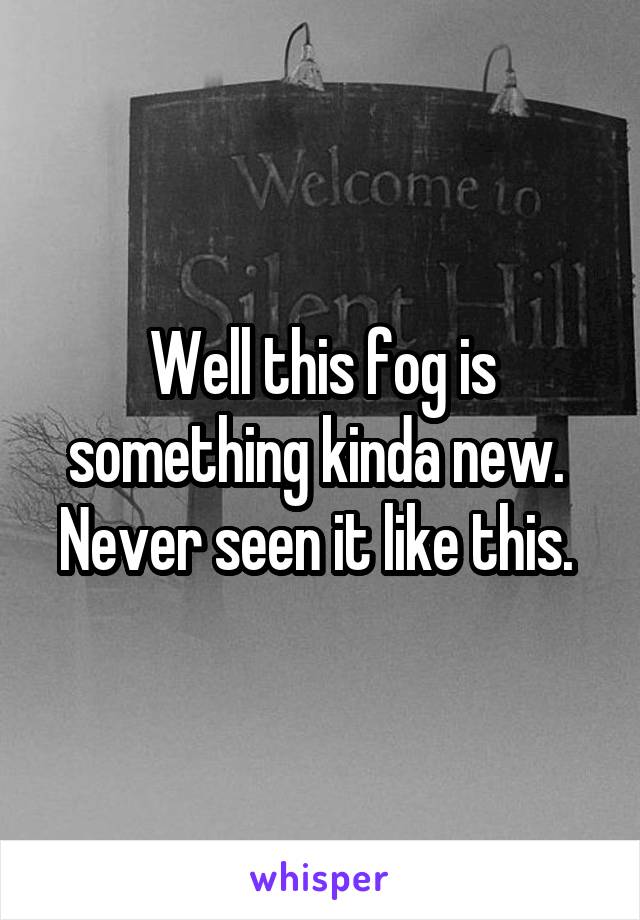 Well this fog is something kinda new.  Never seen it like this. 