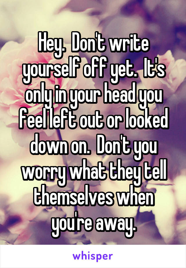 Hey.  Don't write yourself off yet.  It's only in your head you feel left out or looked down on.  Don't you worry what they tell themselves when you're away.