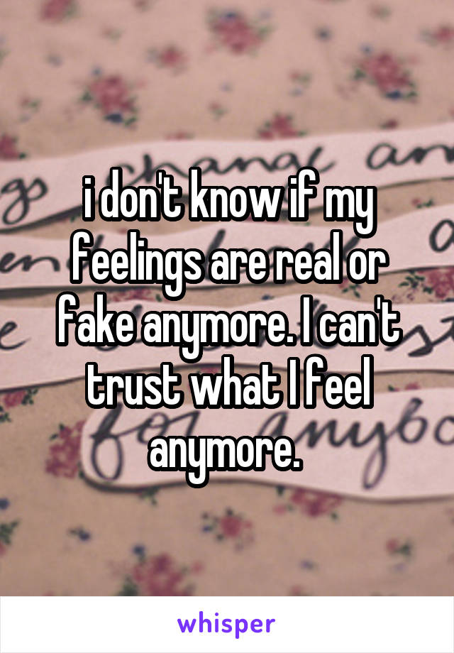 i don't know if my feelings are real or fake anymore. I can't trust what I feel anymore. 