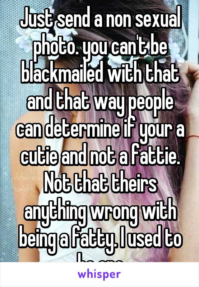 Just send a non sexual photo. you can't be blackmailed with that and that way people can determine if your a cutie and not a fattie. Not that theirs anything wrong with being a fatty. I used to be one