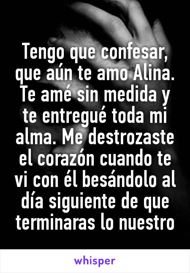 Tengo que confesar, que aún te amo Alina. Te amé sin medida y te entregué toda mi alma. Me destrozaste el corazón cuando te vi con él besándolo al día siguiente de que terminaras lo nuestro