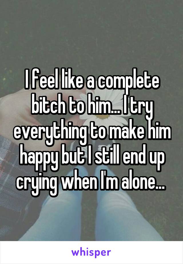 I feel like a complete bitch to him... I try everything to make him happy but I still end up crying when I'm alone... 