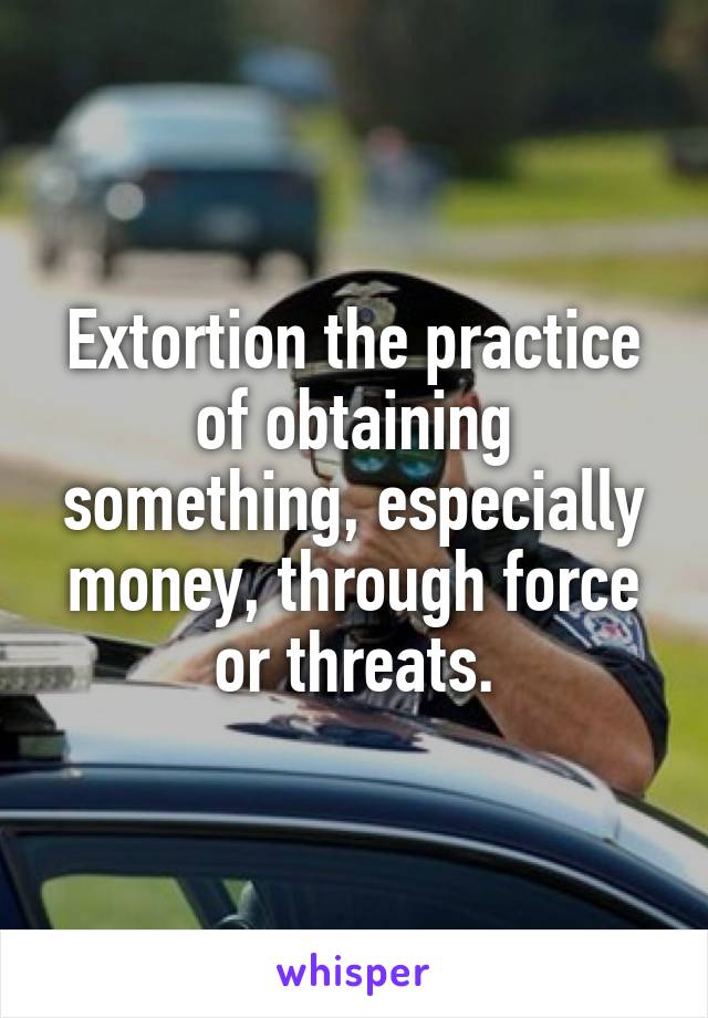 Extortion the practice of obtaining something, especially money, through force or threats.