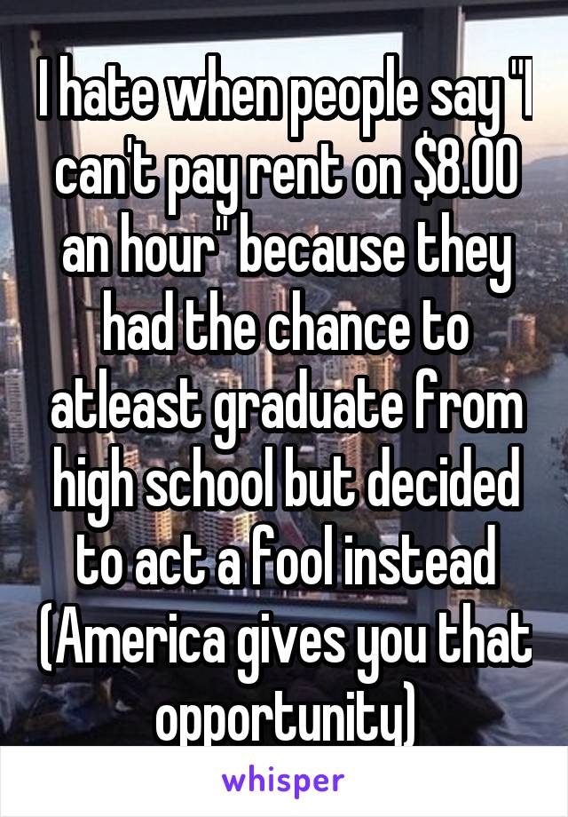 I hate when people say "I can't pay rent on $8.00 an hour" because they had the chance to atleast graduate from high school but decided to act a fool instead (America gives you that opportunity)