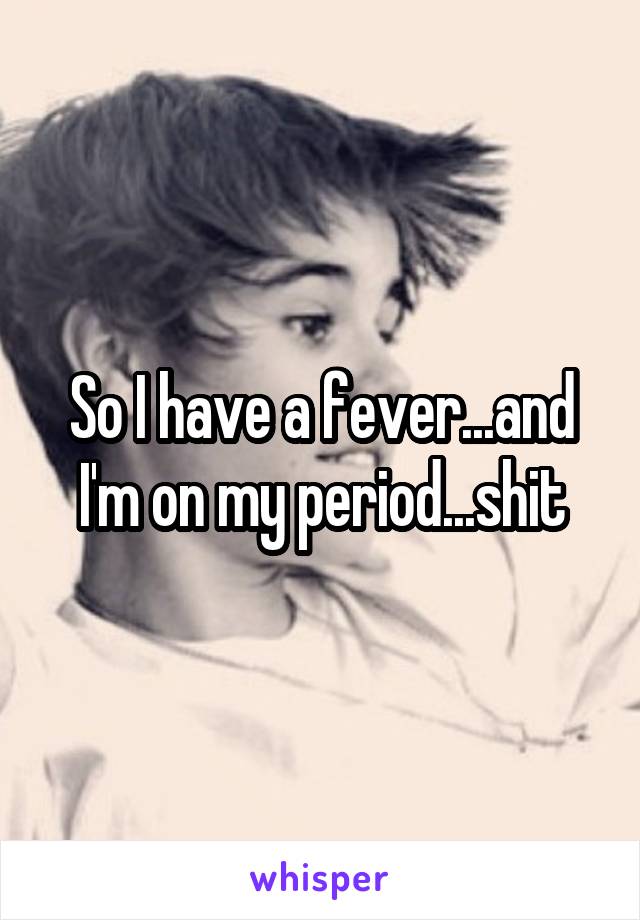 So I have a fever...and I'm on my period...shit