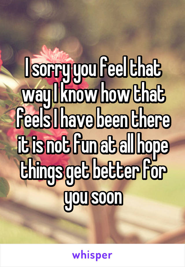 I sorry you feel that way I know how that feels I have been there it is not fun at all hope things get better for you soon