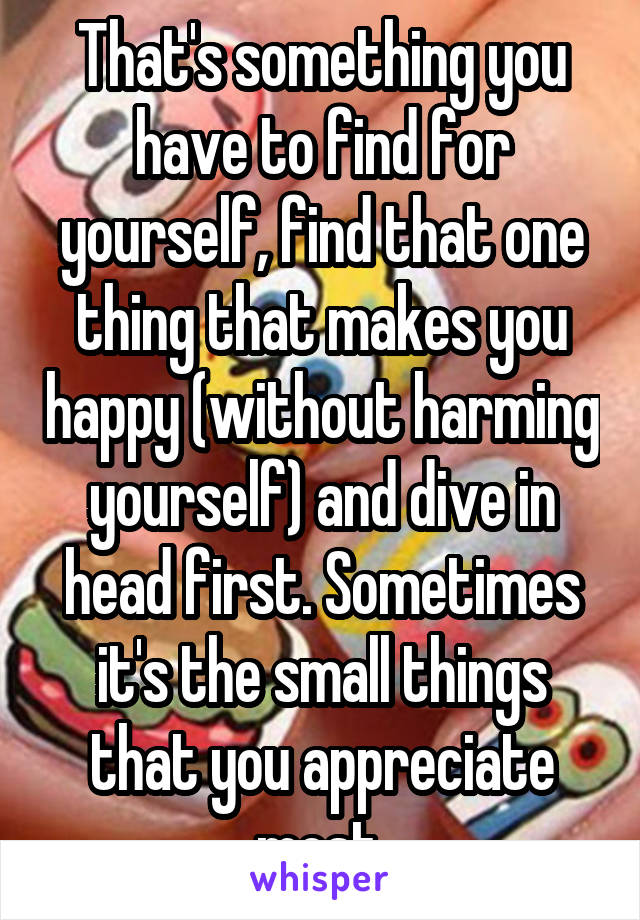 That's something you have to find for yourself, find that one thing that makes you happy (without harming yourself) and dive in head first. Sometimes it's the small things that you appreciate most.