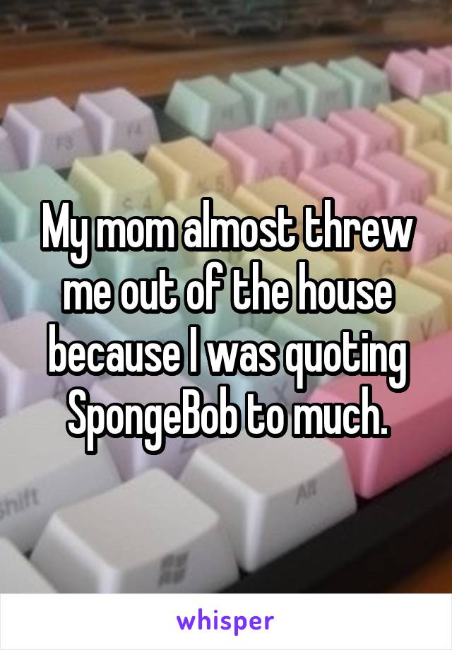 My mom almost threw me out of the house because I was quoting SpongeBob to much.