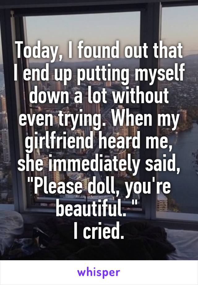 Today, I found out that I end up putting myself down a lot without even trying. When my girlfriend heard me, she immediately said, "Please doll, you're beautiful. " 
I cried.