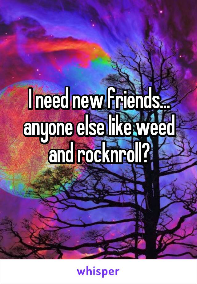 I need new friends...
anyone else like weed and rocknroll?
