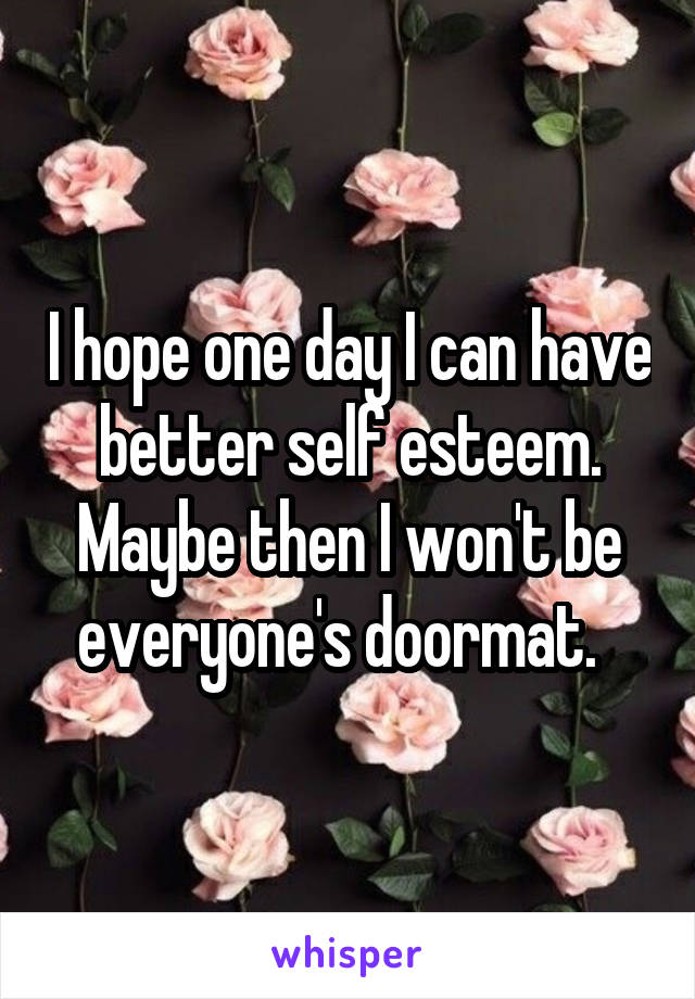 I hope one day I can have better self esteem. Maybe then I won't be everyone's doormat.  