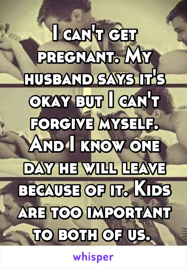 I can't get pregnant. My husband says it's okay but I can't forgive myself. And I know one day he will leave because of it. Kids are too important to both of us. 