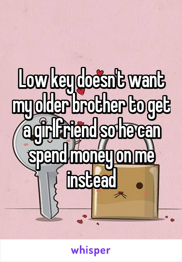 Low key doesn't want my older brother to get a girlfriend so he can spend money on me instead