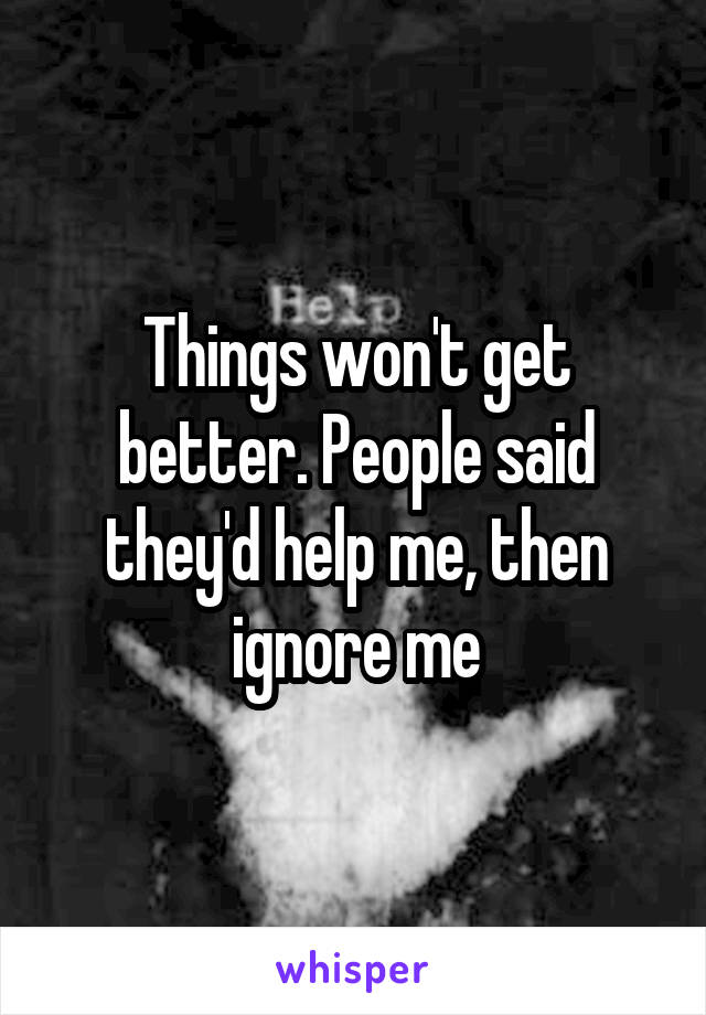 Things won't get better. People said they'd help me, then ignore me