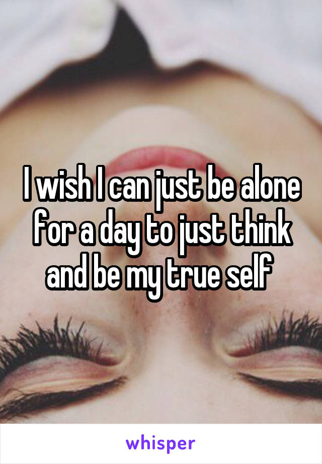 I wish I can just be alone for a day to just think and be my true self 