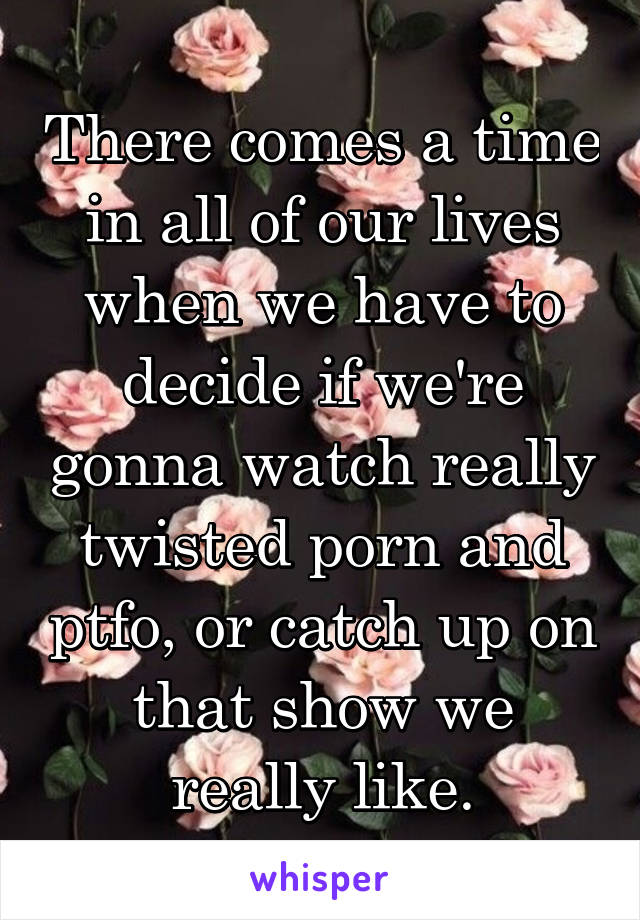 There comes a time in all of our lives when we have to decide if we're gonna watch really twisted porn and ptfo, or catch up on that show we really like.