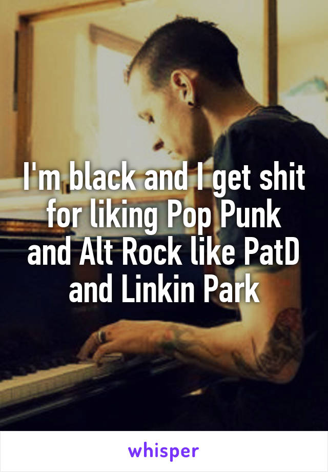 I'm black and I get shit for liking Pop Punk and Alt Rock like PatD and Linkin Park