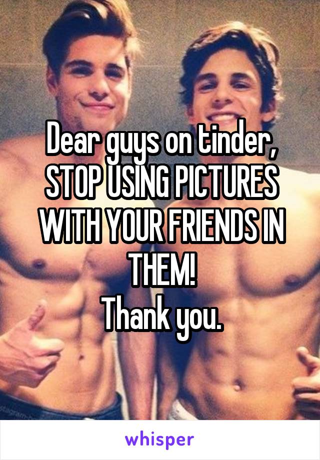 Dear guys on tinder,
STOP USING PICTURES WITH YOUR FRIENDS IN THEM!
Thank you.