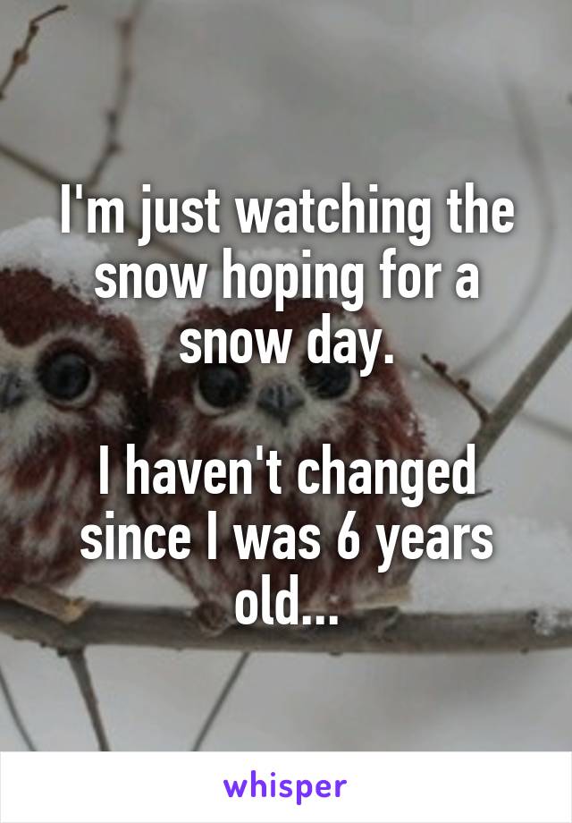 I'm just watching the snow hoping for a snow day.

I haven't changed since I was 6 years old...