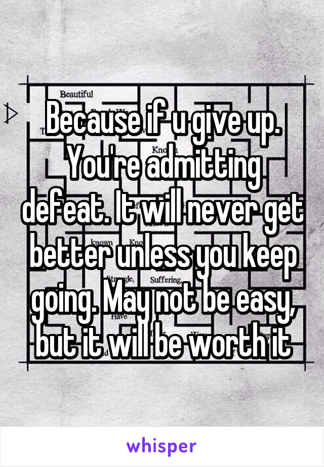 Because if u give up. You're admitting defeat. It will never get better unless you keep going. May not be easy, but it will be worth it