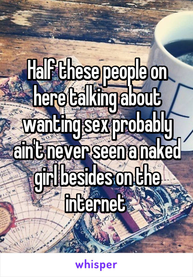 Half these people on here talking about wanting sex probably ain't never seen a naked girl besides on the internet 