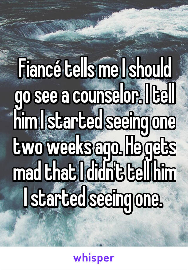 Fiancé tells me I should go see a counselor. I tell him I started seeing one two weeks ago. He gets mad that I didn't tell him I started seeing one. 