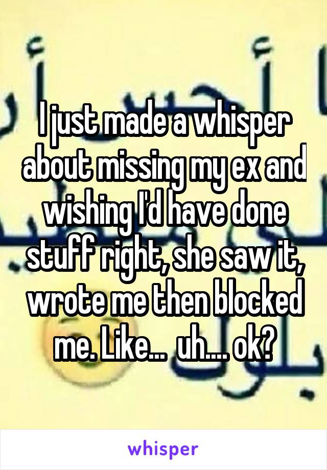 I just made a whisper about missing my ex and wishing I'd have done stuff right, she saw it, wrote me then blocked me. Like...  uh.... ok?