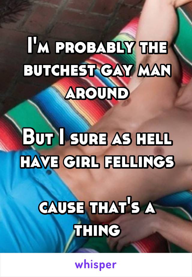 I'm probably the butchest gay man around

But I sure as hell have girl fellings

cause that's a thing