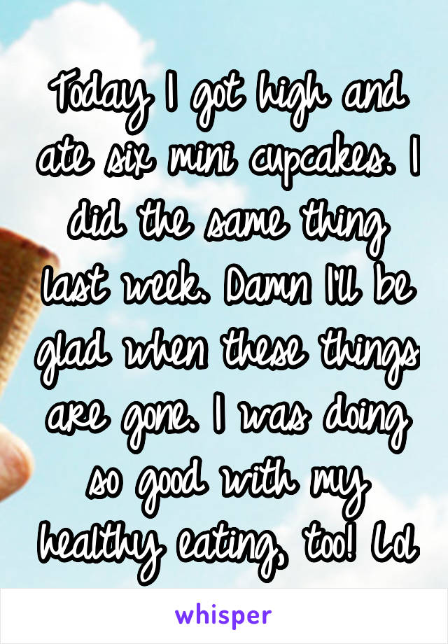 Today I got high and ate six mini cupcakes. I did the same thing last week. Damn I'll be glad when these things are gone. I was doing so good with my healthy eating, too! Lol