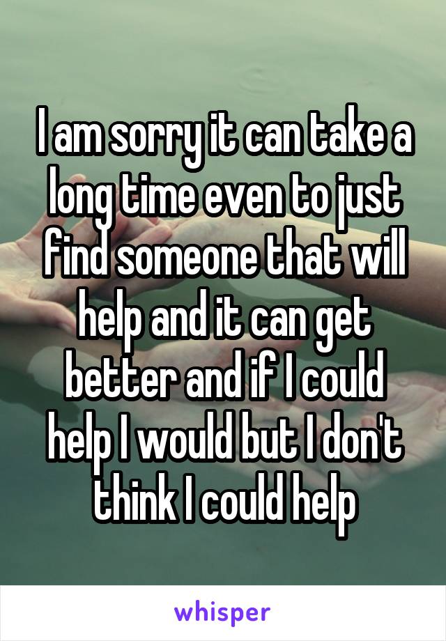 I am sorry it can take a long time even to just find someone that will help and it can get better and if I could help I would but I don't think I could help