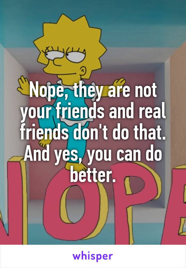 Nope, they are not your friends and real friends don't do that.
And yes, you can do better.