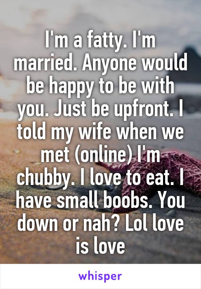 I'm a fatty. I'm married. Anyone would be happy to be with you. Just be upfront. I told my wife when we met (online) I'm chubby. I love to eat. I have small boobs. You down or nah? Lol love is love