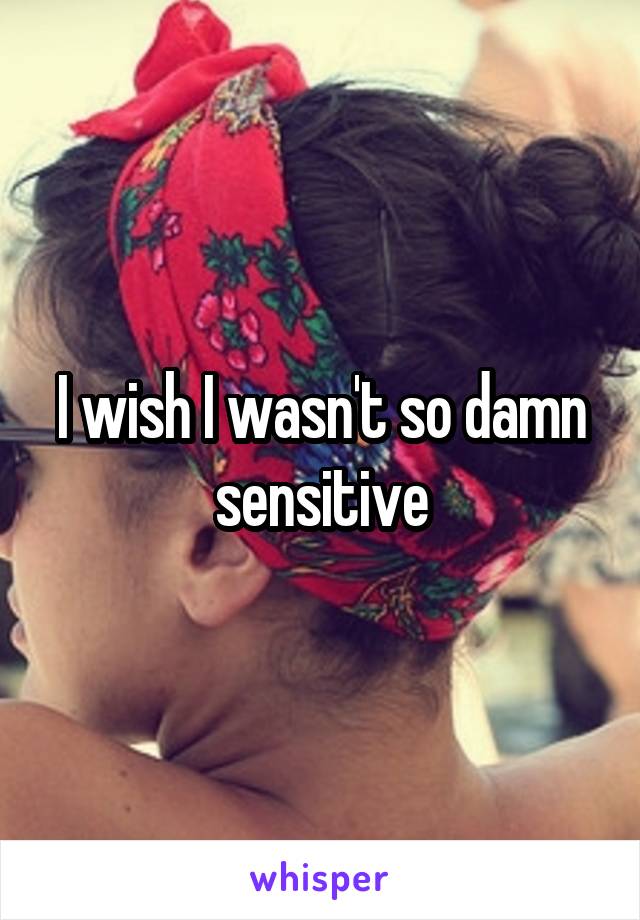 I wish I wasn't so damn sensitive