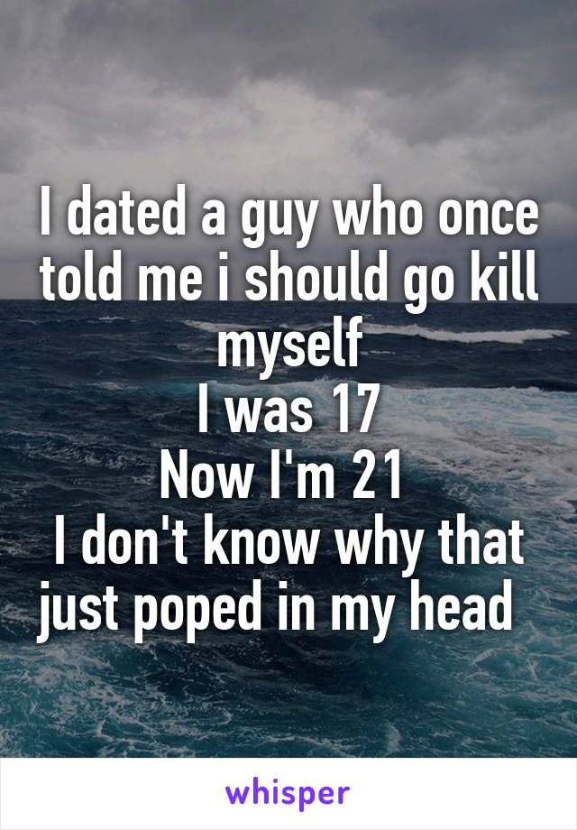 I dated a guy who once told me i should go kill myself
 I was 17 
Now I'm 21 
I don't know why that just poped in my head  