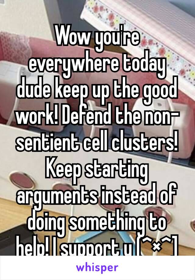 Wow you're everywhere today dude keep up the good work! Defend the non-sentient cell clusters! Keep starting arguments instead of doing something to help! I support u (^×^]