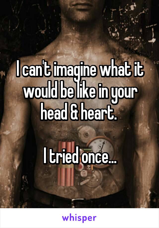 I can't imagine what it would be like in your head & heart. 

I tried once...