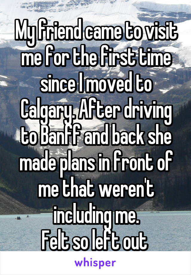 My friend came to visit me for the first time since I moved to Calgary. After driving to Banff and back she made plans in front of me that weren't including me.
Felt so left out 