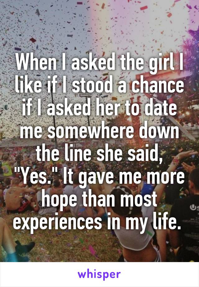 When I asked the girl I like if I stood a chance if I asked her to date me somewhere down the line she said, "Yes." It gave me more hope than most experiences in my life. 